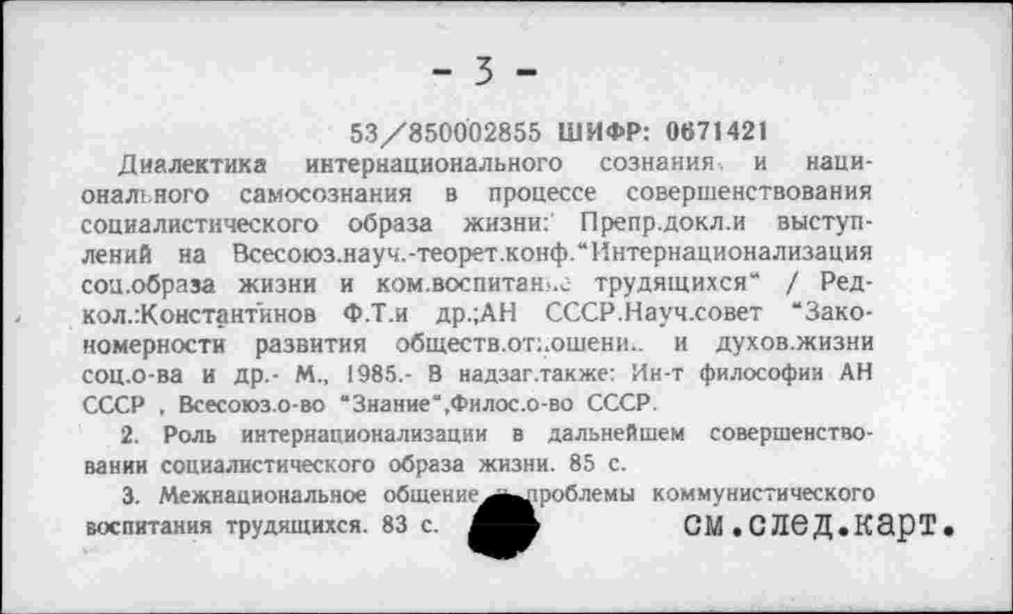 ﻿53/850002855 ШИФР: 0671421
Диалектика интернационального сознания-, и национального самосознания в процессе совершенствования социалистического образа жизни: Препр.докл.и выступлений на Всесоюз.науч.-теорет.конф.“ Интернационализация соц.образа жизни и ком.воспитан.-.г трудящихся“ / Ред-кол.Константинов Ф.Т.и др.;АН СССР.Науч.совет “Закономерности развития обществ.от;.ошени.. и духов.жизни СОЦ.О-ва И др.- М., 1985,- В надзаг.также: Ин-т философии АН СССР , Всесоюз.о-во “Знание“,Филос.о-во СССР.
2.	Роль интернационализации в дальнейшем совершенствовании социалистического образа жизни. 85 с.
3.	Межнациональное общение ^^^роблемы коммунистического
воспитания трудящихся. 83 с.	СМ.СЛбД.КЭрТ